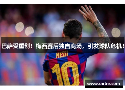 巴萨受重创！梅西赛后独自离场，引发球队危机！
