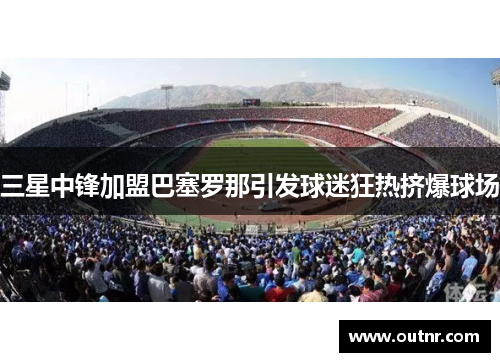 三星中锋加盟巴塞罗那引发球迷狂热挤爆球场